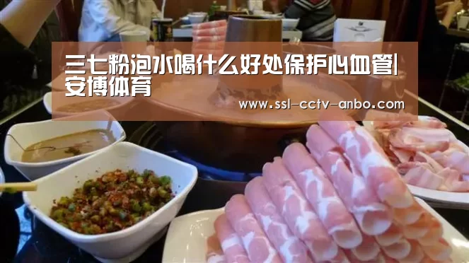 三七粉泡水喝什么好处保护心血管|安博体育(图1) 安博体育